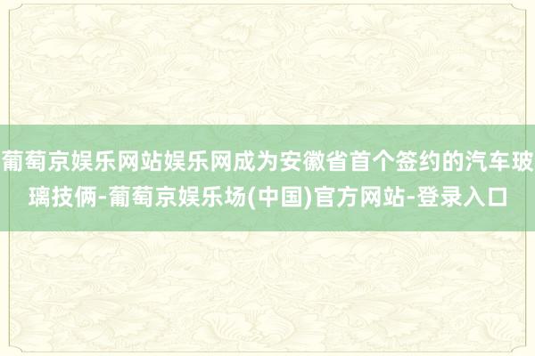 葡萄京娱乐网站娱乐网成为安徽省首个签约的汽车玻璃技俩-葡萄京娱乐场(中国)官方网站-登录入口