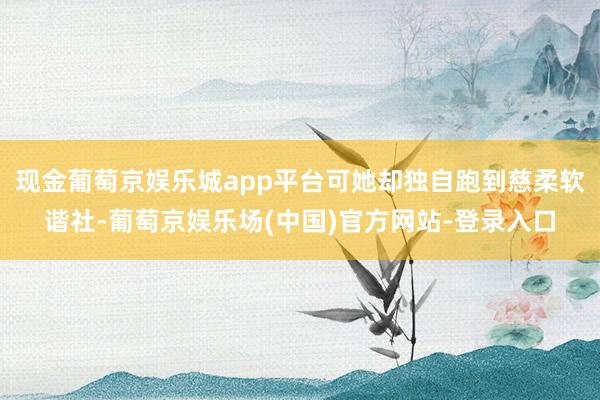 现金葡萄京娱乐城app平台可她却独自跑到慈柔软谐社-葡萄京娱乐场(中国)官方网站-登录入口