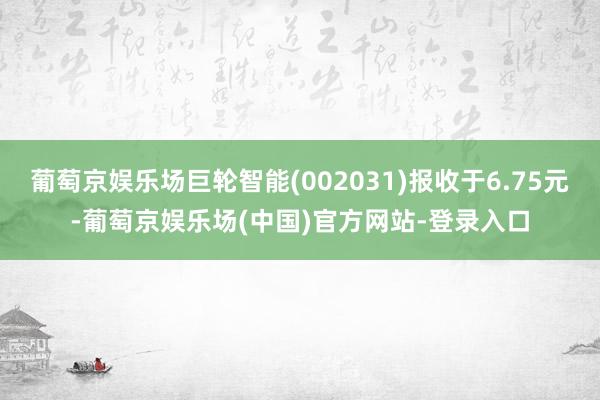 葡萄京娱乐场巨轮智能(002031)报收于6.75元-葡萄京娱乐场(中国)官方网站-登录入口