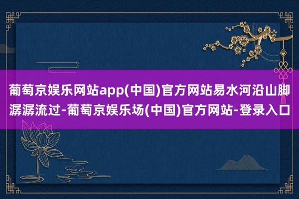 葡萄京娱乐网站app(中国)官方网站易水河沿山脚潺潺流过-葡萄京娱乐场(中国)官方网站-登录入口