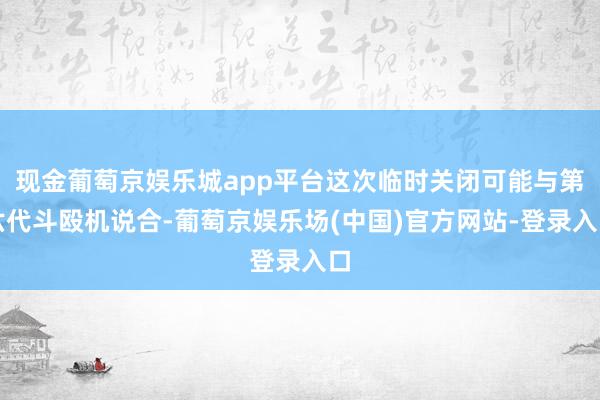 现金葡萄京娱乐城app平台这次临时关闭可能与第六代斗殴机说合-葡萄京娱乐场(中国)官方网站-登录入口