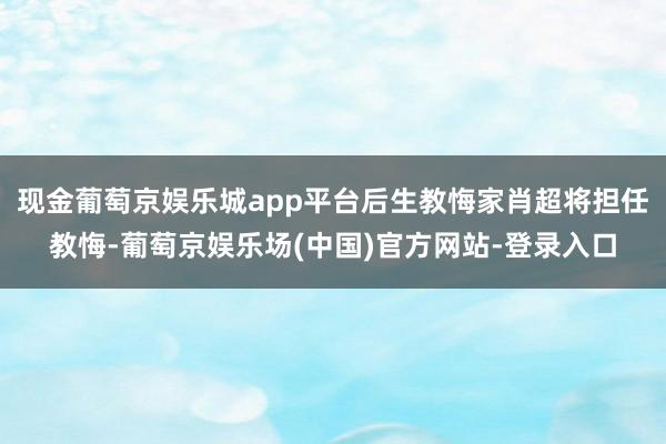 现金葡萄京娱乐城app平台后生教悔家肖超将担任教悔-葡萄京娱乐场(中国)官方网站-登录入口