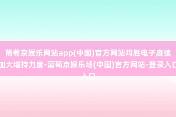 葡萄京娱乐网站app(中国)官方网站均胜电子赓续加大增持力度-葡萄京娱乐场(中国)官方网站-登录入口