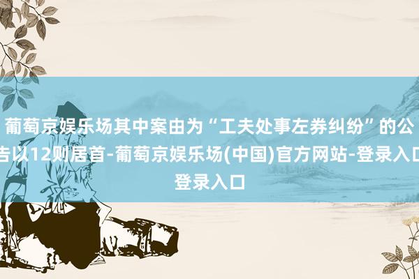 葡萄京娱乐场其中案由为“工夫处事左券纠纷”的公告以12则居首-葡萄京娱乐场(中国)官方网站-登录入口