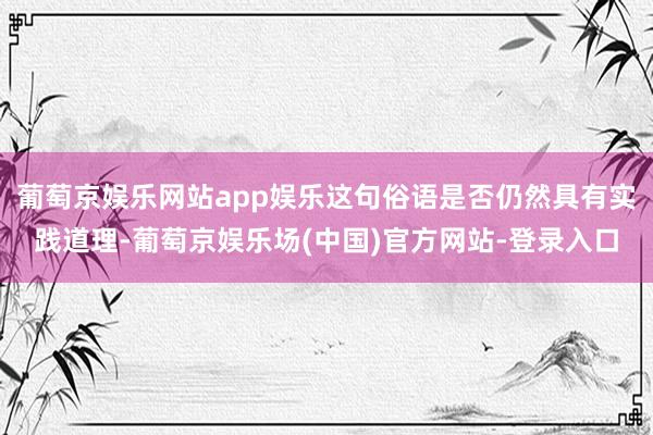 葡萄京娱乐网站app娱乐这句俗语是否仍然具有实践道理-葡萄京娱乐场(中国)官方网站-登录入口