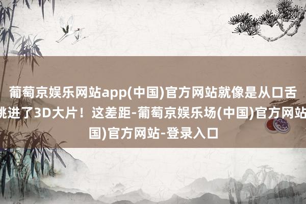 葡萄京娱乐网站app(中国)官方网站就像是从口舌电影径直跳进了3D大片！这差距-葡萄京娱乐场(中国)官方网站-登录入口