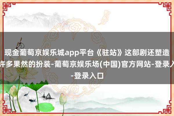 现金葡萄京娱乐城app平台《驻站》这部剧还塑造了许多果然的扮装-葡萄京娱乐场(中国)官方网站-登录入口