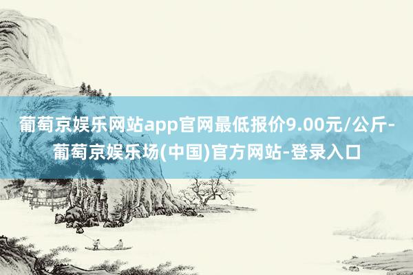 葡萄京娱乐网站app官网最低报价9.00元/公斤-葡萄京娱乐场(中国)官方网站-登录入口