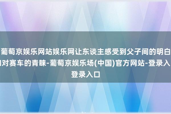 葡萄京娱乐网站娱乐网让东谈主感受到父子间的明白和对赛车的青睐-葡萄京娱乐场(中国)官方网站-登录入口