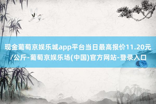 现金葡萄京娱乐城app平台当日最高报价11.20元/公斤-葡萄京娱乐场(中国)官方网站-登录入口