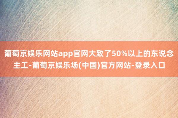 葡萄京娱乐网站app官网大致了50%以上的东说念主工-葡萄京娱乐场(中国)官方网站-登录入口