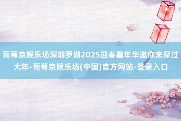 葡萄京娱乐场深圳罗湖2025迎春嘉年华邀你来深过大年-葡萄京娱乐场(中国)官方网站-登录入口