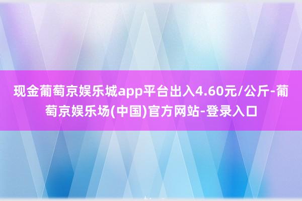 现金葡萄京娱乐城app平台出入4.60元/公斤-葡萄京娱乐场(中国)官方网站-登录入口