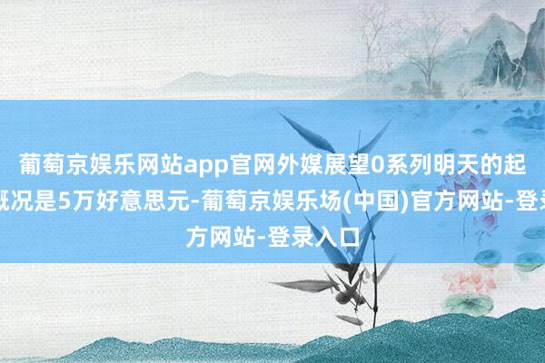 葡萄京娱乐网站app官网外媒展望0系列明天的起售价概况是5万好意思元-葡萄京娱乐场(中国)官方网站-登录入口