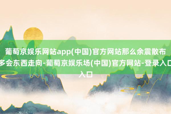 葡萄京娱乐网站app(中国)官方网站那么余震散布多会东西走向-葡萄京娱乐场(中国)官方网站-登录入口