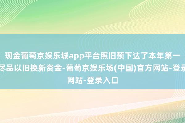 现金葡萄京娱乐城app平台照旧预下达了本年第一批耗尽品以旧换新资金-葡萄京娱乐场(中国)官方网站-登录入口