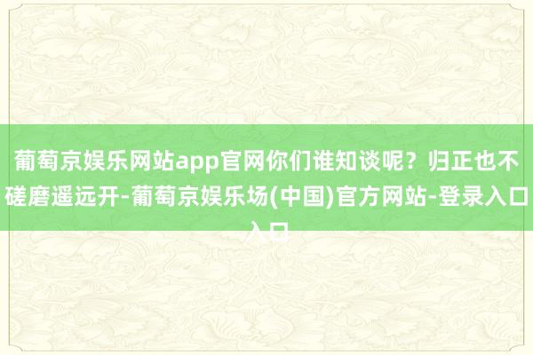 葡萄京娱乐网站app官网你们谁知谈呢？归正也不磋磨遥远开-葡萄京娱乐场(中国)官方网站-登录入口