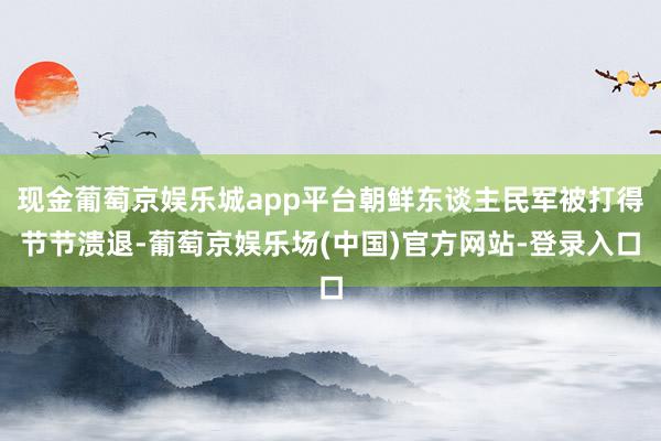 现金葡萄京娱乐城app平台朝鲜东谈主民军被打得节节溃退-葡萄京娱乐场(中国)官方网站-登录入口