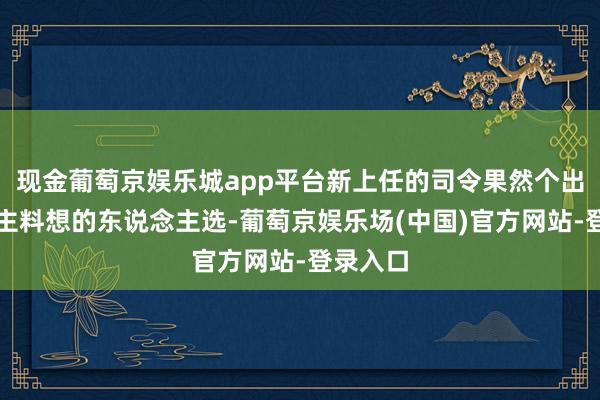 现金葡萄京娱乐城app平台新上任的司令果然个出东说念主料想的东说念主选-葡萄京娱乐场(中国)官方网站-登录入口