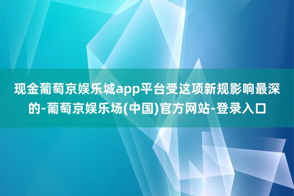 现金葡萄京娱乐城app平台　　受这项新规影响最深的-葡萄京娱乐场(中国)官方网站-登录入口