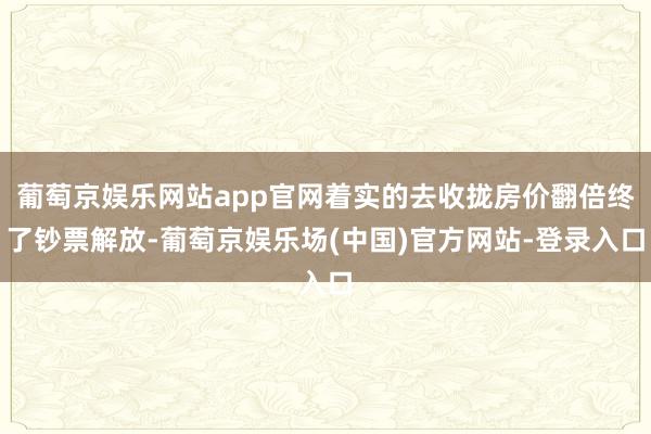 葡萄京娱乐网站app官网着实的去收拢房价翻倍终了钞票解放-葡萄京娱乐场(中国)官方网站-登录入口