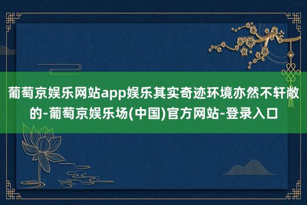 葡萄京娱乐网站app娱乐其实奇迹环境亦然不轩敞的-葡萄京娱乐场(中国)官方网站-登录入口