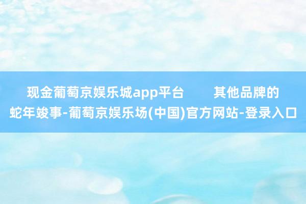 现金葡萄京娱乐城app平台        其他品牌的蛇年竣事-葡萄京娱乐场(中国)官方网站-登录入口