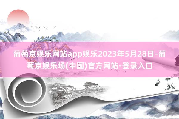 葡萄京娱乐网站app娱乐　　2023年5月28日-葡萄京娱乐场(中国)官方网站-登录入口