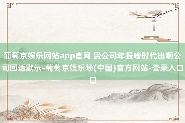 葡萄京娱乐网站app官网 贵公司年报啥时代出啊公司回话默示-葡萄京娱乐场(中国)官方网站-登录入口