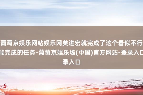 葡萄京娱乐网站娱乐网矣进宏就完成了这个看似不行能完成的任务-葡萄京娱乐场(中国)官方网站-登录入口