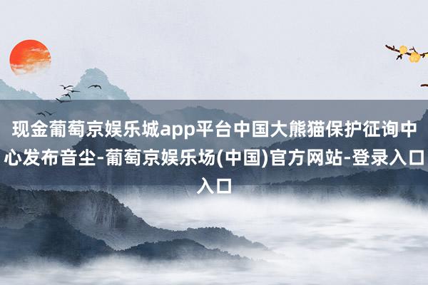 现金葡萄京娱乐城app平台中国大熊猫保护征询中心发布音尘-葡萄京娱乐场(中国)官方网站-登录入口