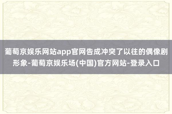 葡萄京娱乐网站app官网告成冲突了以往的偶像剧形象-葡萄京娱乐场(中国)官方网站-登录入口