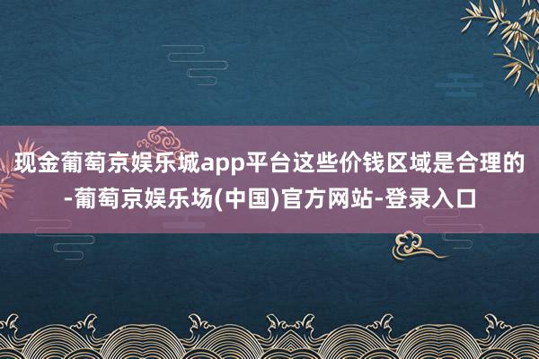 现金葡萄京娱乐城app平台这些价钱区域是合理的-葡萄京娱乐场(中国)官方网站-登录入口