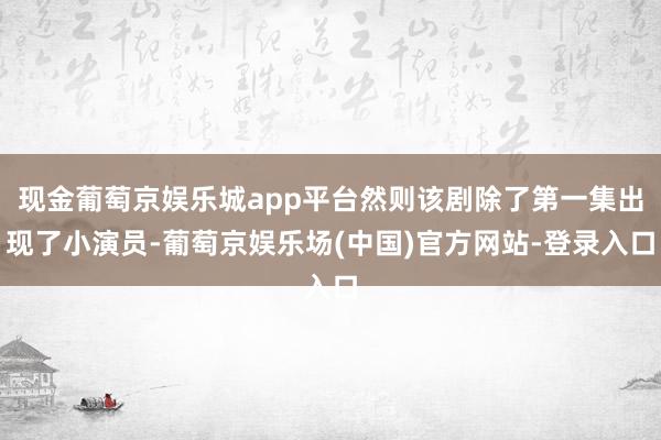 现金葡萄京娱乐城app平台然则该剧除了第一集出现了小演员-葡萄京娱乐场(中国)官方网站-登录入口