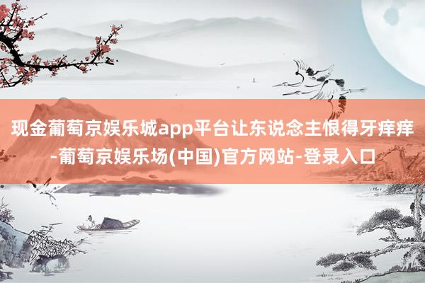 现金葡萄京娱乐城app平台让东说念主恨得牙痒痒-葡萄京娱乐场(中国)官方网站-登录入口