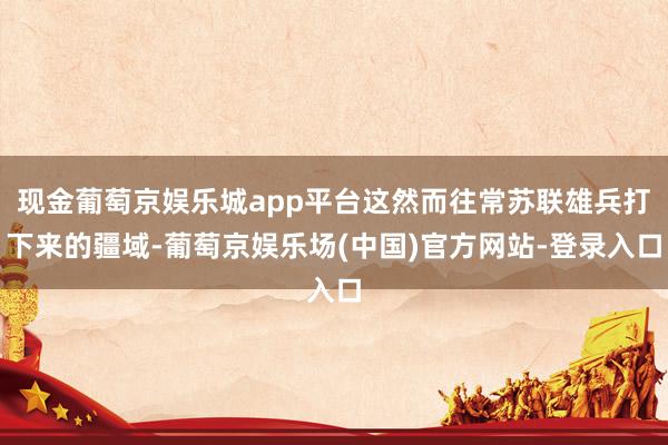 现金葡萄京娱乐城app平台这然而往常苏联雄兵打下来的疆域-葡萄京娱乐场(中国)官方网站-登录入口