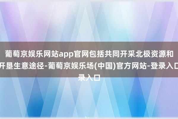 葡萄京娱乐网站app官网包括共同开采北极资源和开垦生意途径-葡萄京娱乐场(中国)官方网站-登录入口